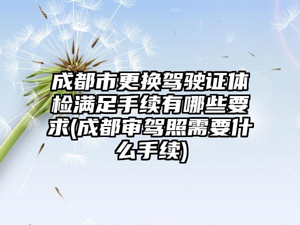 成都市更换驾驶证体检满足手续有哪些要求(成都审驾照需要什么手续)