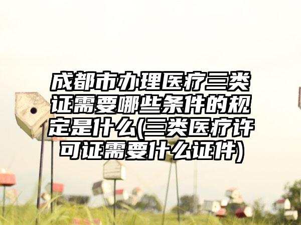 成都市办理医疗三类证需要哪些条件的规定是什么(三类医疗许可证需要什么证件)