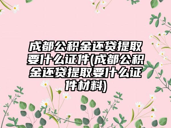 成都公积金还贷提取要什么证件(成都公积金还贷提取要什么证件材料)