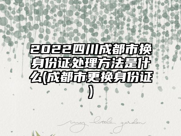 2022四川成都市换身份证处理方法是什么(成都市更换身份证)