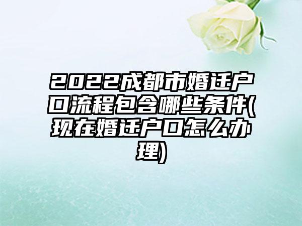 2022成都市婚迁户口流程包含哪些条件(现在婚迁户口怎么办理)