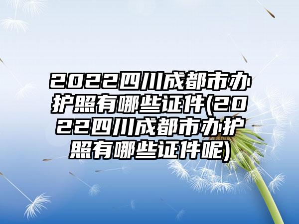 2022四川成都市办护照有哪些证件(2022四川成都市办护照有哪些证件呢)