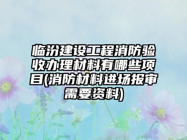 临汾建设工程消防验收办理材料有哪些项目(消防材料进场报审需要资料)