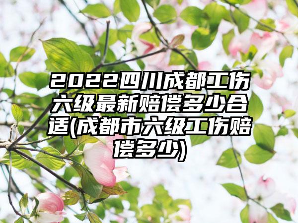 2022四川成都工伤六级最新赔偿多少合适(成都市六级工伤赔偿多少)