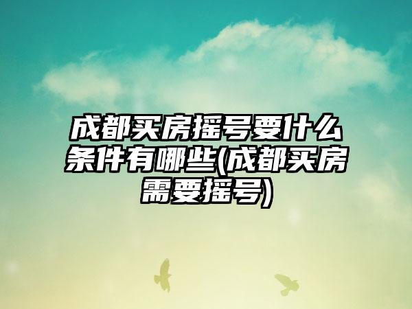 成都买房摇号要什么条件有哪些(成都买房需要摇号)