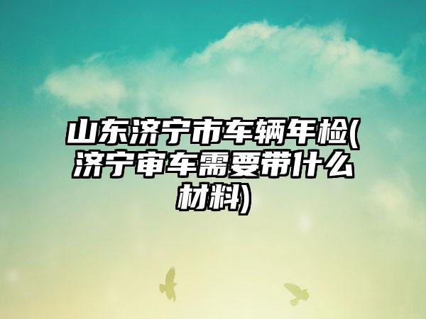 山东济宁市车辆年检(济宁审车需要带什么材料)
