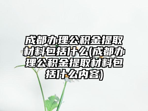 成都办理公积金提取材料包括什么(成都办理公积金提取材料包括什么内容)