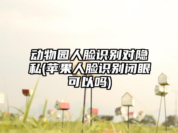 动物园人脸识别对隐私(苹果人脸识别闭眼可以吗)