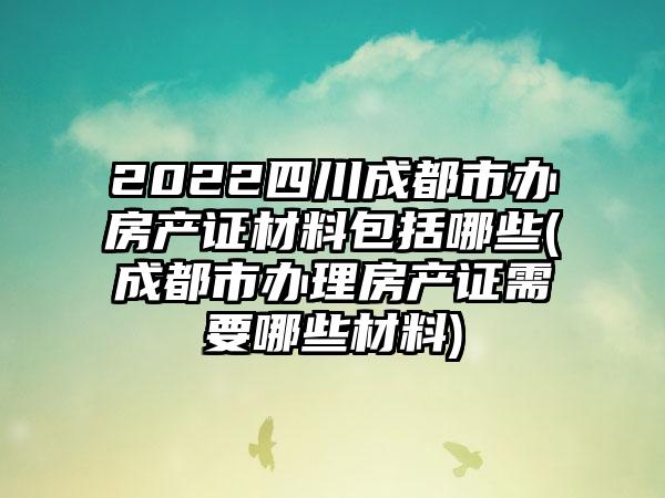 2022四川成都市办房产证材料包括哪些(成都市办理房产证需要哪些材料)
