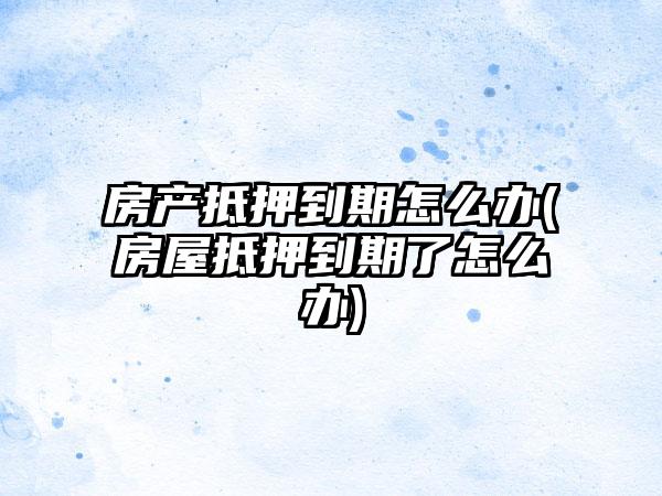 房产抵押到期怎么办(房屋抵押到期了怎么办)