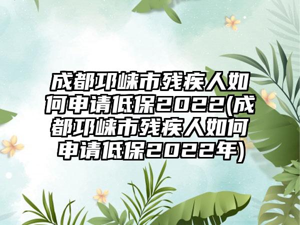 成都邛崃市残疾人如何申请低保2022(成都邛崃市残疾人如何申请低保2022年)