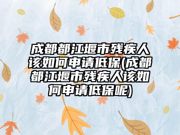 成都都江堰市残疾人该如何申请低保(成都都江堰市残疾人该如何申请低保呢)