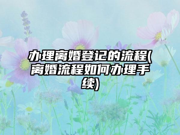 办理离婚登记的流程(离婚流程如何办理手续)
