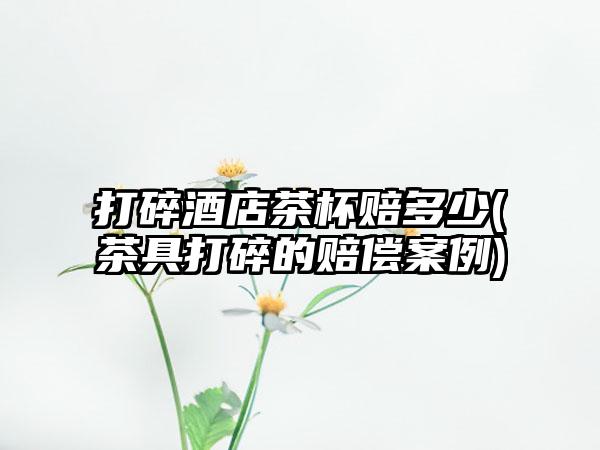 打碎酒店茶杯赔多少(茶具打碎的赔偿案例)
