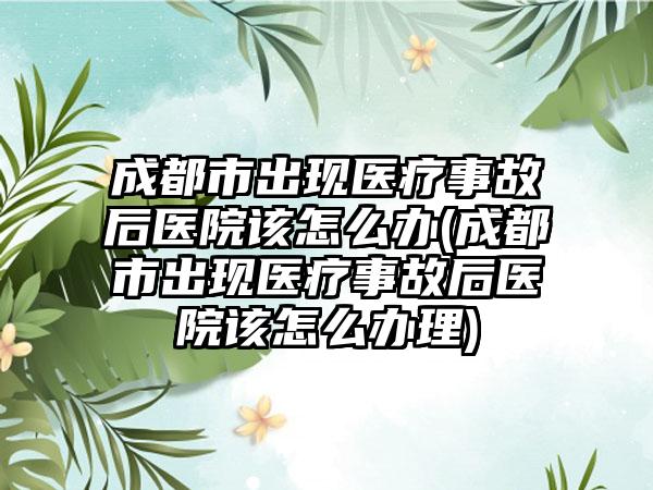 成都市出现医疗事故后医院该怎么办(成都市出现医疗事故后医院该怎么办理)