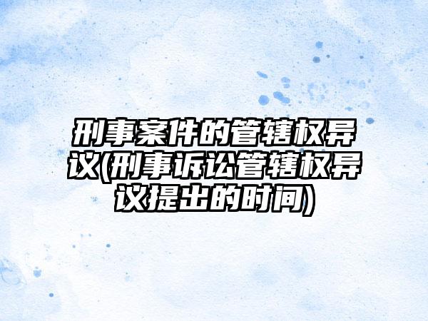 刑事案件的管辖权异议(刑事诉讼管辖权异议提出的时间)
