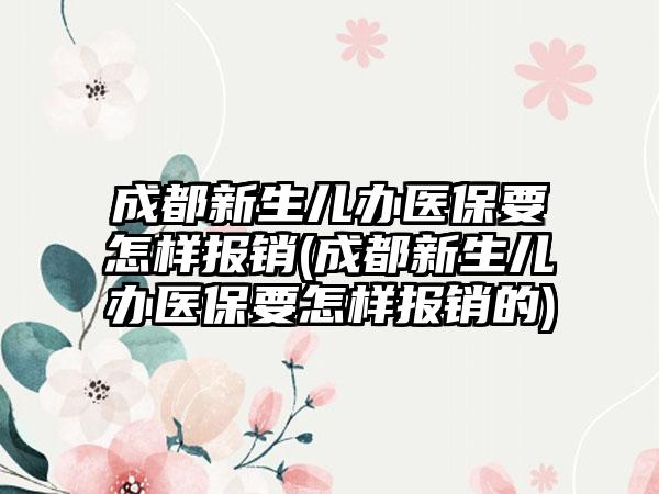 成都新生儿办医保要怎样报销(成都新生儿办医保要怎样报销的)