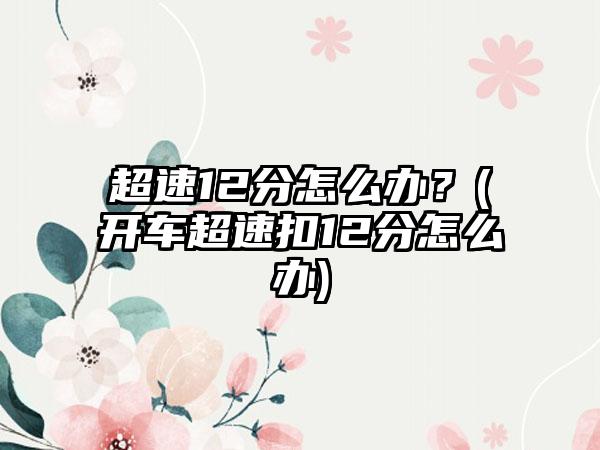 超速12分怎么办？(开车超速扣12分怎么办)
