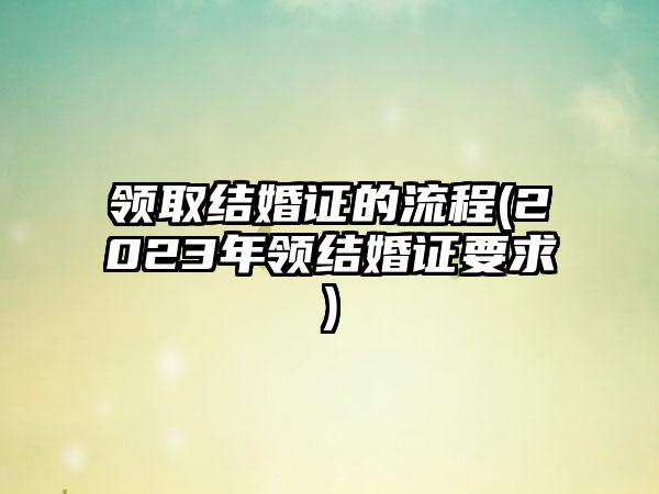 领取结婚证的流程(2023年领结婚证要求)