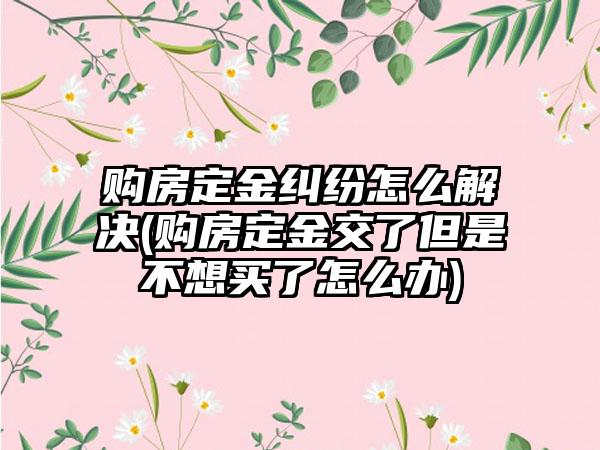 购房定金纠纷怎么解决(购房定金交了但是不想买了怎么办)