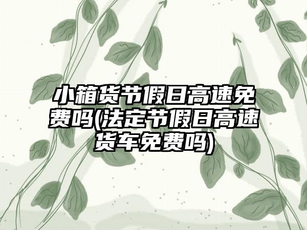 小箱货节假日高速免费吗(法定节假日高速货车免费吗)