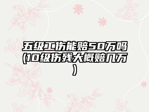 五级工伤能赔50万吗(10级伤残大概赔几万)