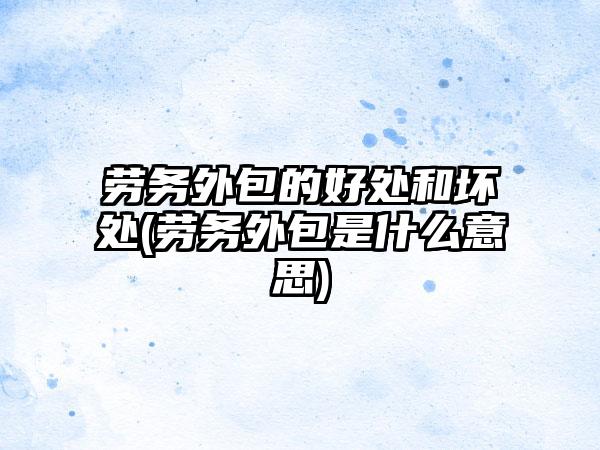 劳务外包的好处和坏处(劳务外包是什么意思)