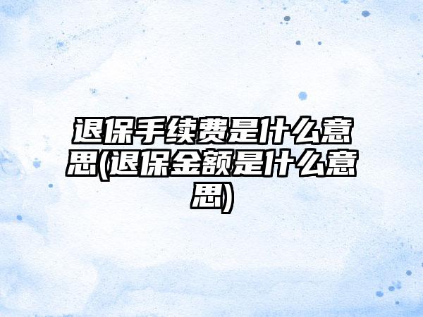 退保手续费是什么意思(退保金额是什么意思)