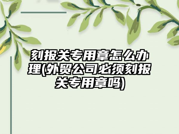 刻报关专用章怎么办理(外贸公司必须刻报关专用章吗)