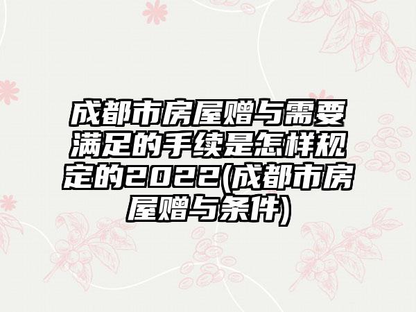 成都市房屋赠与需要满足的手续是怎样规定的2022(成都市房屋赠与条件)