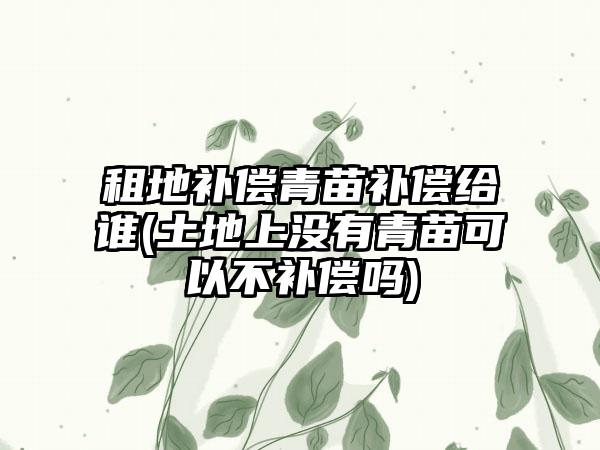 租地补偿青苗补偿给谁(土地上没有青苗可以不补偿吗)