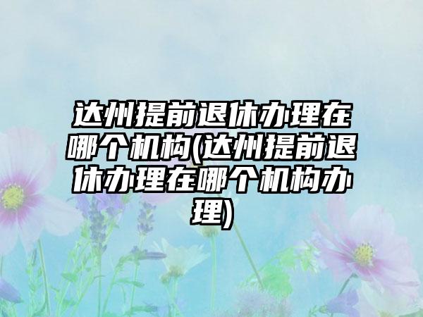 达州提前退休办理在哪个机构(达州提前退休办理在哪个机构办理)