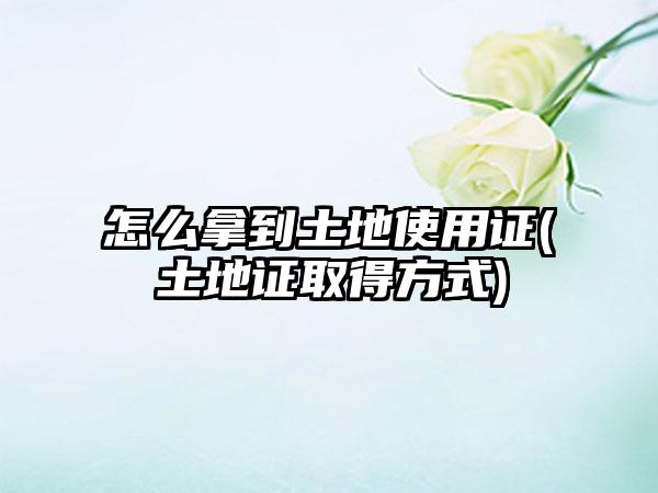 怎么拿到土地使用证(土地证取得方式)