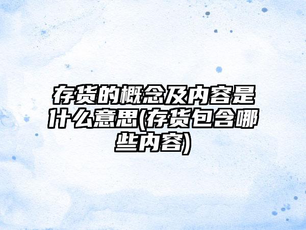 存货的概念及内容是什么意思(存货包含哪些内容)