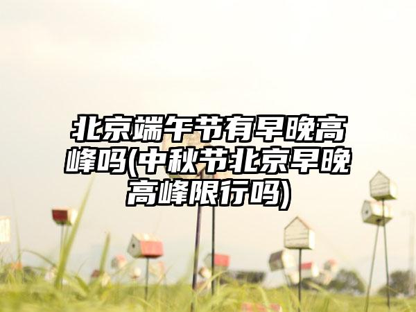 北京端午节有早晚高峰吗(中秋节北京早晚高峰限行吗)