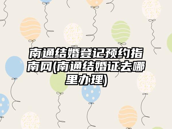 南通结婚登记预约指南网(南通结婚证去哪里办理)