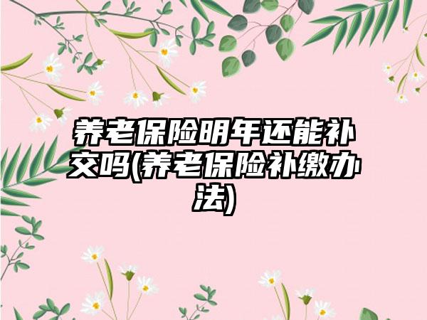 养老保险明年还能补交吗(养老保险补缴办法)