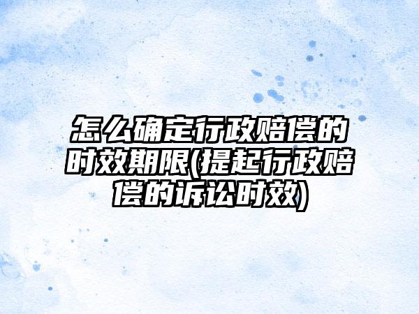 怎么确定行政赔偿的时效期限(提起行政赔偿的诉讼时效)