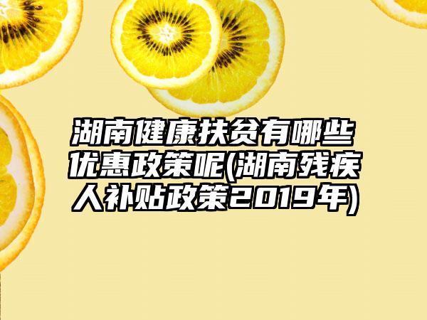 湖南健康扶贫有哪些优惠政策呢(湖南残疾人补贴政策2019年)