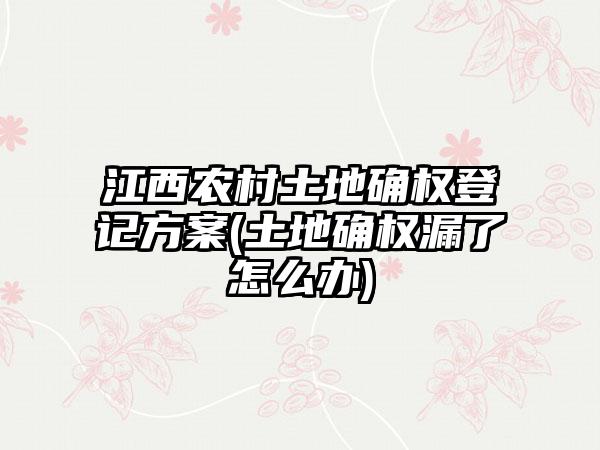 江西农村土地确权登记方案(土地确权漏了怎么办)