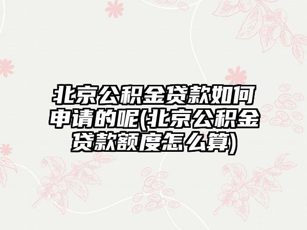 北京公积金贷款如何申请的呢(北京公积金贷款额度怎么算)