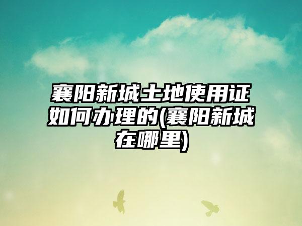 襄阳新城土地使用证如何办理的(襄阳新城在哪里)