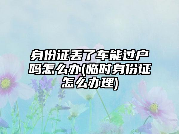 身份证丢了车能过户吗怎么办(临时身份证怎么办理)