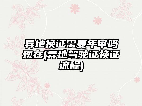 异地换证需要年审吗现在(异地驾驶证换证流程)