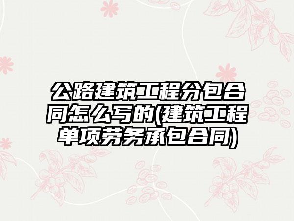 公路建筑工程分包合同怎么写的(建筑工程单项劳务承包合同)