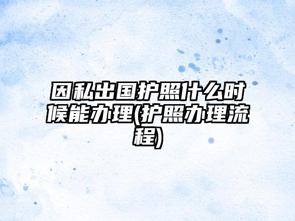 因私出国护照什么时候能办理(护照办理流程)