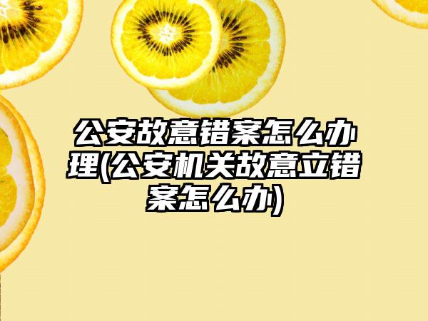 公安故意错案怎么办理(公安机关故意立错案怎么办)