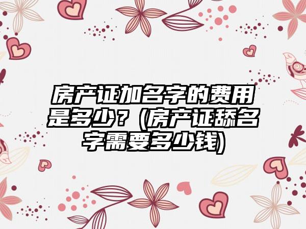 房产证加名字的费用是多少?(房产证舔名字需要多少钱)