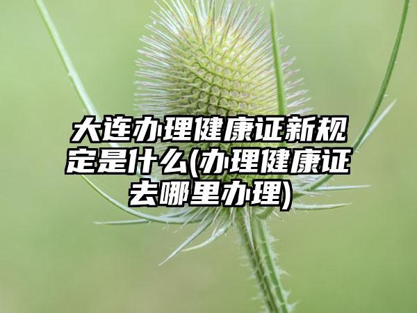 大连办理健康证新规定是什么(办理健康证去哪里办理)