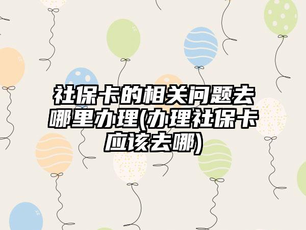社保卡的相关问题去哪里办理(办理社保卡应该去哪)